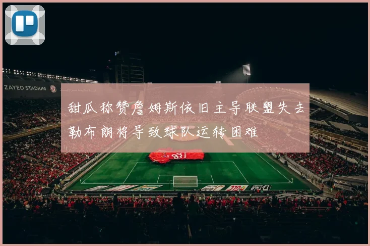 甜瓜称赞詹姆斯依旧主导联盟失去勒布朗将导致球队运转困难