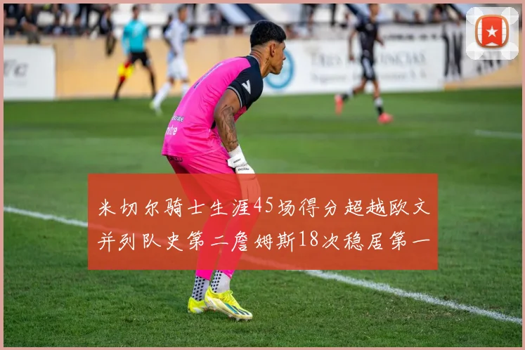 米切尔骑士生涯45场得分超越欧文并列队史第二詹姆斯18次稳居第一