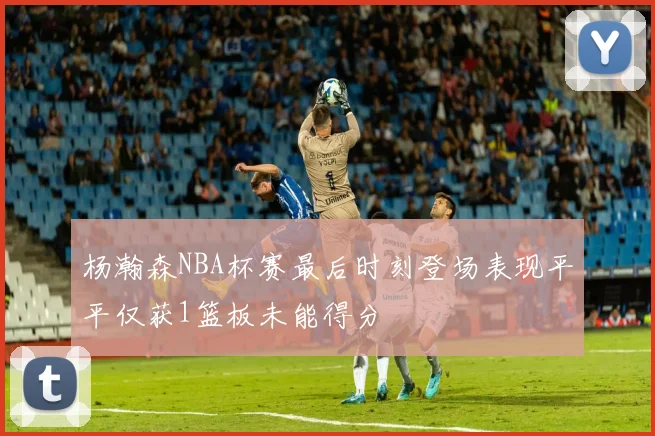 杨瀚森NBA杯赛最后时刻登场表现平平仅获1篮板未能得分
