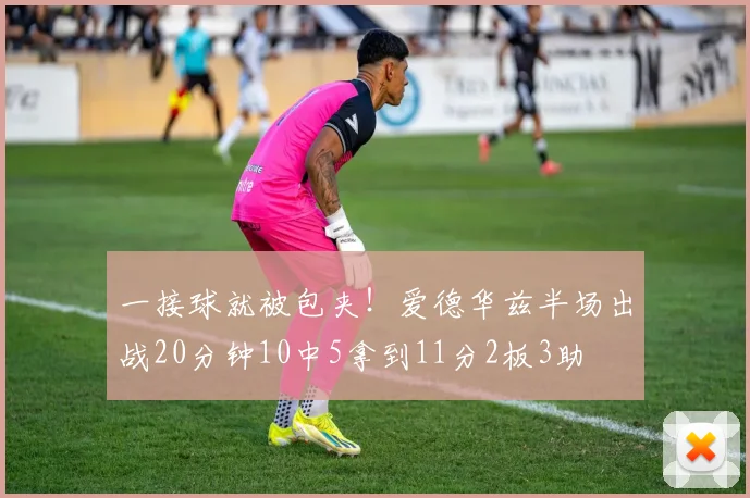 一接球就被包夹！爱德华兹半场出战20分钟10中5拿到11分2板3助