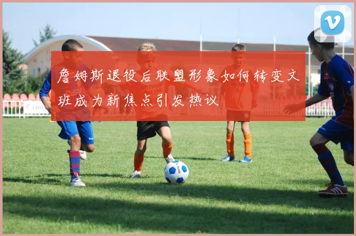 詹姆斯退役后联盟形象如何转变文班成为新焦点引发热议