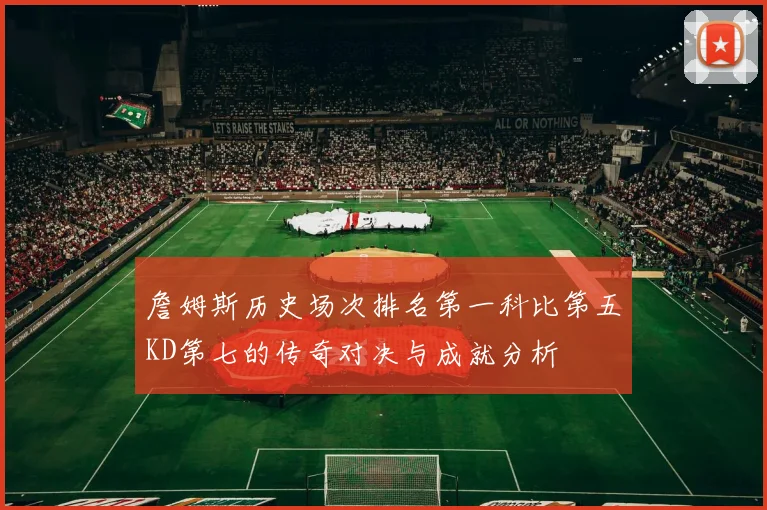 詹姆斯历史场次排名第一科比第五KD第七的传奇对决与成就分析