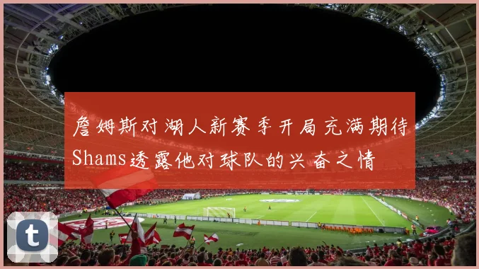 詹姆斯对湖人新赛季开局充满期待Shams透露他对球队的兴奋之情