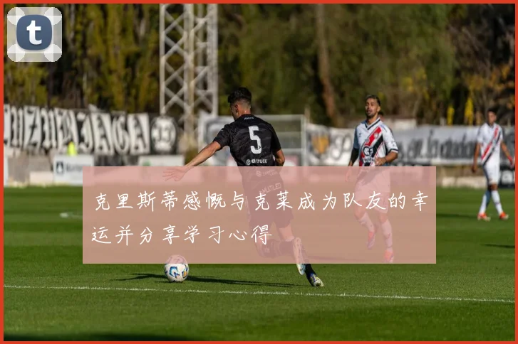 克里斯蒂感慨与克莱成为队友的幸运并分享学习心得