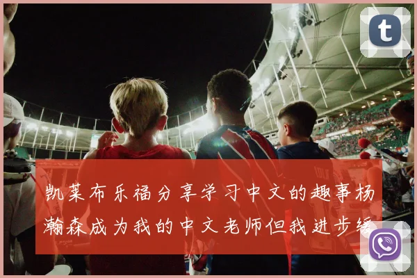 凯莱布乐福分享学习中文的趣事杨瀚森成为我的中文老师但我进步缓慢