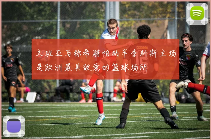 文班亚马称希腊帕纳辛奈科斯主场是欧洲最具敌意的篮球场所