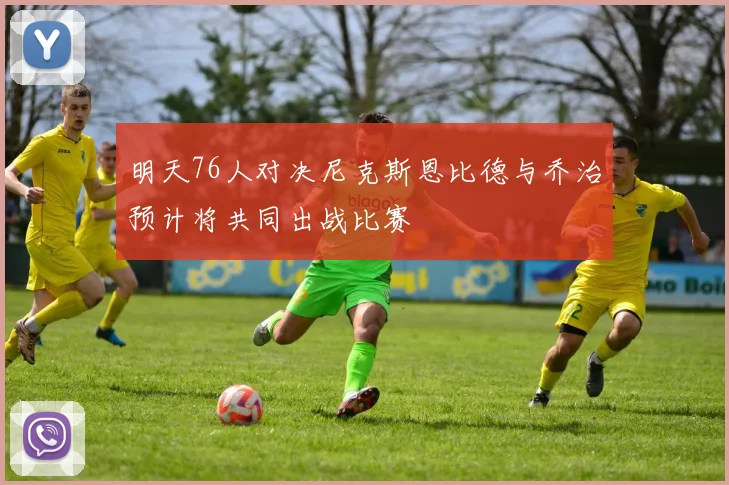 明天76人对决尼克斯恩比德与乔治预计将共同出战比赛