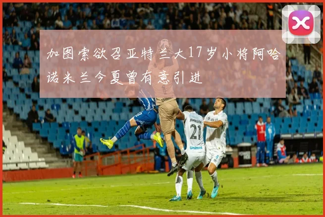 加图索欲召亚特兰大17岁小将阿哈诺米兰今夏曾有意引进