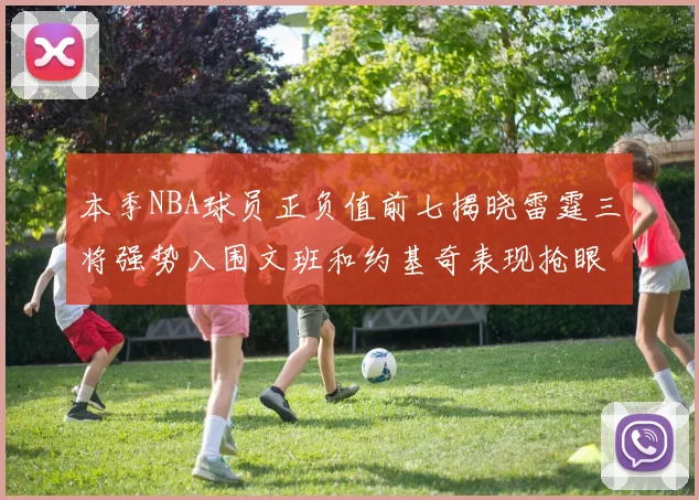 本季NBA球员正负值前七揭晓雷霆三将强势入围文班和约基奇表现抢眼