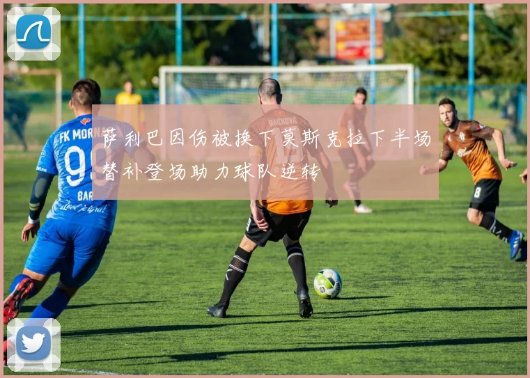 萨利巴因伤被换下莫斯克拉下半场替补登场助力球队逆转