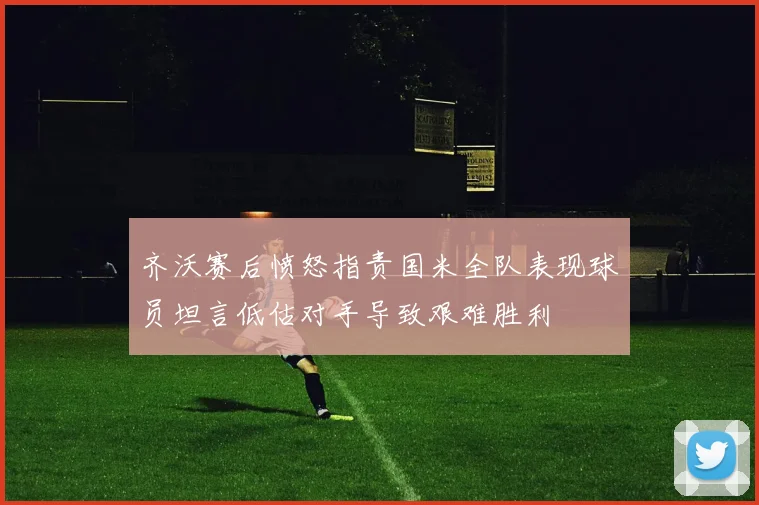 齐沃赛后愤怒指责国米全队表现球员坦言低估对手导致艰难胜利