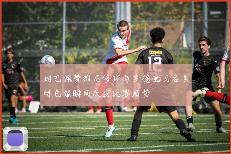 姆巴佩赞维尼修斯与罗德里戈各具特色能瞬间改变比赛局势